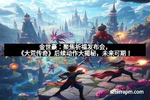 金世豪:聚焦祈福发布会,《大荒传奇》后续动作大揭秘,未来可期! 金世豪:聚焦祈福发布会,《大荒传奇》后续动作大揭秘,未来可期!