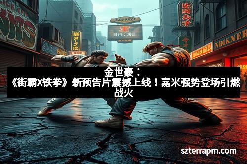 金世豪:《街霸X铁拳》新预告片震撼上线!嘉米强势登场引燃战火 金世豪:《街霸X铁拳》新预告片震撼上线!嘉米强势登场引燃战火